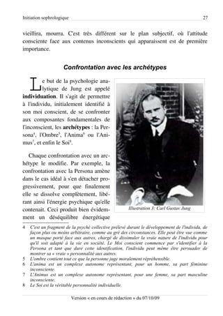 Initiation sophrologique                                                                    27


vieillira, mourra. C'est très différent sur le plan subjectif, où l'attitude
consciente face aux contenus inconscients qui apparaissent est de première
importance.


                     Confrontation avec les archétypes


    L    e but de la psychologie ana­
         lytique de Jung est appelé
individuation. Il s'agit de permettre
à l'individu, initialement identifié à
son moi conscient, de se confronter
aux composantes fondamentales de
l'inconscient, les archétypes : la Per­
sona4, l'Ombre5, l'Anima6 ou l'Ani­
mus7, et enfin le Soi8.

   Chaque confrontation avec un arc­
hétype le modifie. Par exemple, la
confrontation avec la Persona amène
dans le cas idéal à s'en détacher pro­
gressivement, pour que finalement
elle se dissolve complètement, libé­
rant ainsi l'énergie psychique qu'elle
contenait. Ceci produit bien évidem­                    Illustration 3: Carl Gustav Jung
ment un déséquilibre énergétique
4   C'est un fragment de la psyché collective prélevé durant le développement de l'individu, de
    façon plus ou moins arbitraire, comme au gré des circonstances. Elle peut être vue comme
    un masque porté face aux autres, chargé de dissimuler la vraie nature de l'individu pour
    qu'il soit adapté à la vie en société. Le Moi conscient commence par s'identifier à la
    Persona et tant que dure cette identification, l'individu peut même être persuader de
    montrer sa « vraie » personnalité aux autres.
5   L'ombre contient tout ce que la personne juge moralement répréhensible.
6   L'anima est un complexe autonome représentant, pour un homme, sa part féminine
    inconsciente.
7   L'Animus est un complexe autonome représentant, pour une femme, sa part masculine
    inconsciente.
8   Le Soi est la véritable personnalité individuelle.

                           Version « en cours de rédaction » du 07/10/09
 