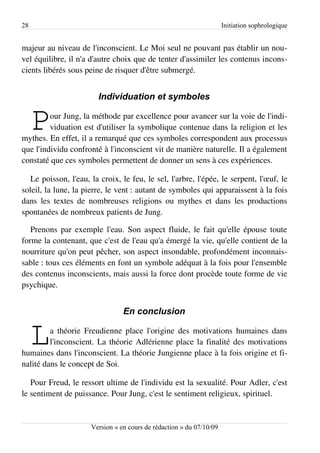 28                                                                    Initiation sophrologique


majeur au niveau de l'inconscient. Le Moi seul ne pouvant pas établir un nou­
vel équilibre, il n'a d'autre choix que de tenter d'assimiler les contenus incons­
cients libérés sous peine de risquer d'être submergé.


                        Individuation et symboles


     P   our Jung, la méthode par excellence pour avancer sur la voie de l'indi­
         viduation est d'utiliser la symbolique contenue dans la religion et les
mythes. En effet, il a remarqué que ces symboles correspondent aux processus
que l'individu confronté à l'inconscient vit de manière naturelle. Il a également
constaté que ces symboles permettent de donner un sens à ces expériences.

   Le poisson, l'eau, la croix, le feu, le sel, l'arbre, l'épée, le serpent, l'œuf, le
soleil, la lune, la pierre, le vent : autant de symboles qui apparaissent à la fois
dans les textes de nombreuses religions ou mythes et dans les productions
spontanées de nombreux patients de Jung.

   Prenons par exemple l'eau. Son aspect fluide, le fait qu'elle épouse toute
forme la contenant, que c'est de l'eau qu'a émergé la vie, qu'elle contient de la
nourriture qu'on peut pêcher, son aspect insondable, profondément inconnais­
sable : tous ces éléments en font un symbole adéquat à la fois pour l'ensemble
des contenus inconscients, mais aussi la force dont procède toute forme de vie
psychique.


                                 En conclusion


     L   a théorie Freudienne place l'origine des motivations humaines dans
         l'inconscient. La théorie Adlérienne place la finalité des motivations
humaines dans l'inconscient. La théorie Jungienne place à la fois origine et fi­
nalité dans le concept de Soi.

   Pour Freud, le ressort ultime de l'individu est la sexualité. Pour Adler, c'est
le sentiment de puissance. Pour Jung, c'est le sentiment religieux, spirituel.


                      Version « en cours de rédaction » du 07/10/09
 