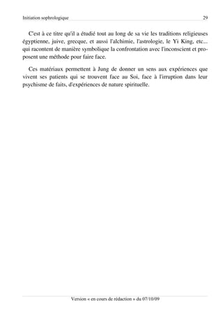 Initiation sophrologique                                                        29


  C'est à ce titre qu'il a étudié tout au long de sa vie les traditions religieuses
égyptienne, juive, grecque, et aussi l'alchimie, l'astrologie, le Yi King, etc...
qui racontent de manière symbolique la confrontation avec l'inconscient et pro­
posent une méthode pour faire face.

   Ces matériaux permettent à Jung de donner un sens aux expériences que
vivent ses patients qui se trouvent face au Soi, face à l'irruption dans leur
psychisme de faits, d'expériences de nature spirituelle.




                           Version « en cours de rédaction » du 07/10/09
 