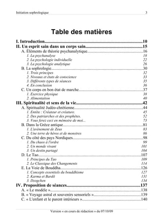 Initiation sophrologique                                                                                       3




                             Table des matières
I. Introduction......................................................................................10
II. Un esprit sain dans un corps sain..................................................15
    A. Éléments de théorie psychanalytique.....................................................16
        1. La psychanalyse                                                                                   18
        2. La psychologie individuelle                                                                       22
        3. La psychologie analytique                                                                         26
    B. La sophrologie.......................................................................................30
        1. Trois principes                                                                                   32
        2. Niveaux et états de conscience                                                                    33
        3. Différents types de séances                                                                       35
        4. En conclusion                                                                                     36
    C. Un corps en bon état de marche.............................................................37
        1. Exercice physique                                                                                 38
        2. Alimentation                                                                                      40
III. Spiritualité et sens de la vie...........................................................42
    A. Spiritualité Judéo-chrétienne.................................................................44
        1. Entête : Créateur et créature.                                                                    45
        2. Des patriarches et des prophètes.                                                                 52
        3. Vous ferez ceci en mémoire de moi...                                                              73
    B. Dans la Grèce antique............................................................................81
        1. L'avènement de Zeus                                                                               83
        2. Une terre de héros et de monstres                                                                 86
    C. Du côté des pays Nordiques..................................................................98
        1. Du chaos à l'ordre                                                                               99
        2. Un monde vivant                                                                                 101
        3. Un destin partagé                                                                               104
    D. Le Tao.................................................................................................107
        1. Principes du Tao                                                                                109
        2. Le Classique des Changements                                                                    114
    E. La Voie de Bouddha............................................................................126
        1. Concepts essentiels du bouddhisme                                                               127
        2. Karma et Bardö                                                                                  131
        3. Dzogchen                                                                                        134
IV. Proposition de séances.................................................................137
    A. « Le modèle »......................................................................................138
    B. « Voyage astral et souvenirs sensoriels ».............................................139
    C. « L'enfant et le parent intérieurs ».......................................................140

                             Version « en cours de rédaction » du 07/10/09
 