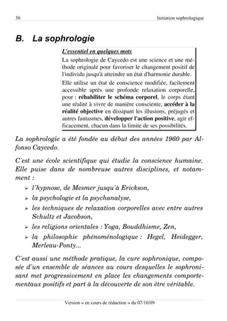 30                                                                  Initiation sophrologique



B. La sophrologie
                   L'essentiel en quelques mots
                   La sophrologie de Caycedo est une science et une mé­
                   thode originale pour favoriser le changement positif de
                   l'individu jusqu'à atteindre un état d'harmonie durable.
                   Elle utilise un état de conscience modifiée, facilement
                   accessible après une profonde relaxation corporelle,
                   pour : réhabiliter le schéma corporel, le corps étant
                   une réalité à vivre de manière consciente, accéder à la
                   réalité objective en dissipant les illusions, préjugés et
                   autres fantasmes, développer l'action positive, agir ef­
                   ficacement, chacun dans la limite de ses possibilités.

La sophrologie a été fondée au début des années 1960 par Al­
fonso Caycedo.

C'est une école scientifique qui étudie la conscience humaine.  
Elle   puise   dans   de   nombreuse   autres   disciplines,   et   notam­
ment :
     ➢   l'hypnose, de Mesmer jusqu'à Erickson,
     ➢   la psychologie et la psychanalyse,
     ➢   les techniques de relaxation corporelles avec entre autres  
         Schultz et Jacobson,
     ➢   les religions orientales : Yoga, Bouddhisme, Zen,
     ➢   la   philosophie   phénoménologique :   Hegel,   Heidegger,  
         Merleau­Ponty...

C'est aussi une méthode pratique, la cure sophronique, compo­
sée d'un ensemble de séances au cours desquelles le sophroni­
sant met progressivement en place les changements comporte­
mentaux positifs et part à la découverte de son être véritable.

                    Version « en cours de rédaction » du 07/10/09
 