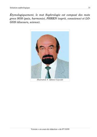 Initiation sophrologique                                                   31


Étymologiquement,   le   mot  Sophrologie   est   composé  des   mots  
grecs SOS (paix, harmonie), PHREN (esprit, conscience) et LO­
GOS (discours, science).




                                  Illustration 4: Alfonso Caycedo




                           Version « en cours de rédaction » du 07/10/09
 