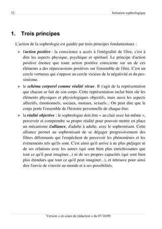 32                                                                      Initiation sophrologique




1.        Trois principes
     L'action de la sophrologie est guidée par trois principes fondamentaux :
      ➢   l'action positive : la conscience a accès à l'intégralité de l'être, c'est à
          dire les aspects physique, psychique et spirituel. Le principe d'action
          positive énonce que toute action positive consciente sur un de ces
          éléments a des répercussions positives sur l'ensemble de l'être. C'est un
          cercle vertueux qui s'oppose au cercle vicieux de la négativité et du pes­
          simisme.
      ➢   le schéma corporel comme réalité vécue. Il s'agit de la représentation
          que chacun se fait de son corps. Cette représentation inclut bien sûr les
          éléments physiques et physiologiques objectifs, mais aussi les aspects
          affectifs, émotionnels, sociaux, moraux, sexuels... On peut dire que le
          corps porte l'ensemble de l'histoire personnelle de chaque être.
      ➢   la réalité objective : le sophrologue doit être « au clair avec lui-même »,
          percevoir et comprendre sa propre réalité pour pouvoir mettre en place
          un mécanisme d'alliance, d'adulte à adulte, avec le sophronisant. Cette
          alliance permet au sophronisant de se dégager progressivement des
          filtres déformants qui l'empêchent de percevoir les phénomènes et les
          évènements tels qu'ils sont. C'est ainsi qu'il arrive à ne plus préjuger ni
          de ses relations avec les autres (qui sont bien plus enrichissantes que
          tout ce qu'il peut imaginer...) ni de ses propres capacités (qui sont bien
          plus étendues que tout ce qu'il peut imaginer...), et retrouve pour ainsi
          dire l'envie de s'ouvrir au monde et à ses possibilités.




                        Version « en cours de rédaction » du 07/10/09
 
