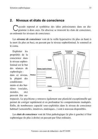 Initiation sophrologique                                                      33




2.     Niveaux et états de conscience

   C   aycedo reprend et synthétise des idées préexistantes dans un dia­
       gramme à deux axes. En abscisse se trouvent les états de conscience,
en ordonnée les niveaux de conscience.

   Les niveaux de conscience vont de la veille hyperactive (le plus en haut) à
la mort (le plus en bas), en passant par le niveau sophroliminal, le sommeil et
le coma.

   Exploiter les
propriétés de la
conscience dans
le niveau sophro­
liminal est le but
des séances de
sophrologie :
dans ce niveau,
la plupart des
conditionne­
ments et des bar­
rières (sociales,
morales,      etc)
peuvent être ou­
trepassés. Le psychisme y retrouve également une plasticité exceptionnelle qui
permet de corriger rapidement et en profondeur les comportements inadaptés.
Enfin, de nombreuses capacité sous-exploitées dans le niveau de conscience
habituel (sensorielles, intuitives, mnésiques...) sont à nouveau disponibles.

  Les états de conscience vont de l'état pathologique (le plus à gauche) à l'état
sophronique (le plus à droite) en passant par l'état ordinaire.




                           Version « en cours de rédaction » du 07/10/09
 