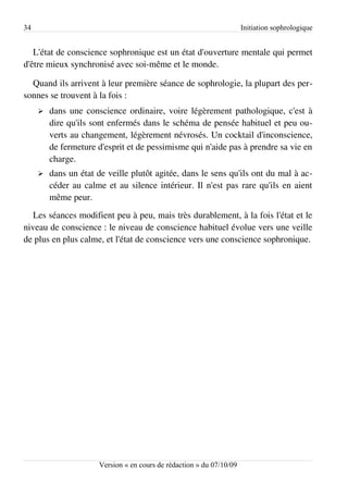 34                                                                    Initiation sophrologique


   L'état de conscience sophronique est un état d'ouverture mentale qui permet
d'être mieux synchronisé avec soi-même et le monde.

  Quand ils arrivent à leur première séance de sophrologie, la plupart des per­
sonnes se trouvent à la fois :
     ➢   dans une conscience ordinaire, voire légèrement pathologique, c'est à
         dire qu'ils sont enfermés dans le schéma de pensée habituel et peu ou­
         verts au changement, légèrement névrosés. Un cocktail d'inconscience,
         de fermeture d'esprit et de pessimisme qui n'aide pas à prendre sa vie en
         charge.
     ➢   dans un état de veille plutôt agitée, dans le sens qu'ils ont du mal à ac­
         céder au calme et au silence intérieur. Il n'est pas rare qu'ils en aient
         même peur.
   Les séances modifient peu à peu, mais très durablement, à la fois l'état et le
niveau de conscience : le niveau de conscience habituel évolue vers une veille
de plus en plus calme, et l'état de conscience vers une conscience sophronique.




                      Version « en cours de rédaction » du 07/10/09
 