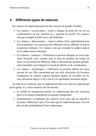 Initiation sophrologique                                                         35




3.       Différents types de séances
   Les séances de sophrologie peuvent être classées en grandes familles.
     ➢   Les séances « recouvrantes » visent à changer de point de vue sur un
         comportement ou une situation en y ajoutant du positif. Ces séances
         sont par exemple la SAP ou les self-méthodes.
     ➢   Les séances « découvrantes » visent à utiliser l'état sophroliminal pour
         laisser remonter à la conscience des éléments d'accès difficile en état de
         conscience ordinaire. Ces séances sont par exemple la sophro-analyse
         ou la sophro-musico-thérapie.
     ➢   Les séances « statiques » s'effectuent en position allongée ou assise (po­
         sition Isocay®, aussi connue sous le nom de position du cocher de
         fiacre ou de position du Pharaon). Elles s'effectuent de manière globale­
         ment immobile et privilégient le travail de détente et de visualisation.
     ➢   Les séances « dynamiques » s'effectuent en position debout ou assise
         suivant les cas. Elles permettent par une série d'exercices de favoriser
         l'intégration du schéma corporel (premier degré), de travailler sur les
         sens (deuxième degré), et de s'ouvrir à la spiritualité (troisième degré).
  Au delà de la confiance que le sophronisant doit avoir dans le sophrologue
qui le guide, il y a deux facteurs clés de réussite :
     ➢   la volonté de changement positif. Le sophronisant doit être conscient
         qu'il est le moteur principal de son propre changement
     ➢   l'entrainement, la répétition des séances. C'est ainsi que la capacité à
         ressentir s'affine peu à peu. C'est ainsi que le sophronisant peut vivre de
         plus en plus profondément l'état sophronique.




                           Version « en cours de rédaction » du 07/10/09
 