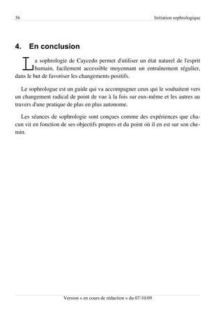 36                                                                   Initiation sophrologique




4.    En conclusion

     L   a sophrologie de Caycedo permet d'utiliser un état naturel de l'esprit
         humain, facilement accessible moyennant un entraînement régulier,
dans le but de favoriser les changements positifs.

   Le sophrologue est un guide qui va accompagner ceux qui le souhaitent vers
un changement radical de point de vue à la fois sur eux-même et les autres au
travers d'une pratique de plus en plus autonome.

  Les séances de sophrologie sont conçues comme des expériences que cha­
cun vit en fonction de ses objectifs propres et du point où il en est sur son che­
min.




                     Version « en cours de rédaction » du 07/10/09
 