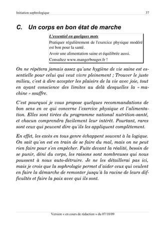 Initiation sophrologique                                                       37



C. Un corps en bon état de marche
                       L'essentiel en quelques mots
                       Pratiquer régulièrement de l'exercice physique modéré
                       est bon pour la santé.
                       Avoir une alimentation saine et équilibrée aussi.
                       Consultez www.mangerbouger.fr !

On ne répétera jamais assez qu'une hygiène de vie saine est es­
sentielle pour celui qui veut vivre pleinement ; Trouver le juste  
milieu, c'est à dire accepter les plaisirs de la vie avec joie, tout  
en   ayant   conscience   des   limites   au   delà   desquelles   la   « ma­
chine » souffre.

C'est pourquoi je vous propose quelques recommandations de  
bon sens en ce qui concerne l'exercice physique et l'alimenta­
tion. Elles sont tirées du programme national nutrition­santé,  
et chacun comprendra facilement leur intérêt. Pourtant, rares  
sont ceux qui peuvent dire qu'ils les appliquent complètement.

En effet, les excès en tous genre échappent souvent à la logique.  
On sait qu'on est en train de se faire du mal, mais on ne peut  
rien faire pour s'en empêcher. Fuite devant la réalité, besoin de  
se punir, déni du corps, les raisons sont nombreuses qui nous  
poussent   à   nous   auto­détruire.   Je   ne   les   détaillerai   pas   ici,  
mais je crois que la sophrologie permet d'aider ceux qui veulent  
en faire la démarche de remonter jusqu'à la racine de leurs dif­
ficultés et faire la paix avec qui ils sont.




                           Version « en cours de rédaction » du 07/10/09
 