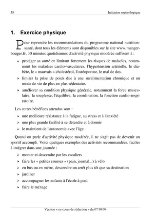 38                                                                      Initiation sophrologique




1.        Exercice physique

     P  our reprendre les recommandations du programme national nutrition-
        santé, dont tous les éléments sont disponibles sur le site www.manger­
bouger.fr, 30 minutes quotidiennes d'activité physique modérée suffisent à :
      ➢   protéger sa santé en limitant fortement les risques de maladies, notam­
          ment les maladies cardio-vasculaires, l'hypertension artérielle, le dia­
          bète, le « mauvais » cholestérol, l'ostéoporose, le mal de dos.
      ➢   limiter la prise de poids due à une suralimentation chronique et un
          mode de vie de plus en plus sédentaire.
      ➢   améliorer sa condition physique générale, notamment la force muscu­
          laire, la souplesse, l'équilibre, la coordination, la fonction cardio-respi­
          ratoire.
     Les autres bénéfices attendus sont :
      ➢   une meilleure résistance à la fatigue, au stress et à l'anxiété
      ➢   une plus grande facilité à se détendre et à dormir
      ➢   le maintient de l'autonomie avec l'âge
   Quand on parle d'activité physique modérée, il ne s'agit pas de devenir un
sportif accompli. Voici quelques exemples des activités recommandées, faciles
à intégrer dans une journée :
      ➢   monter et descendre par les escaliers
      ➢   faire les « petites courses » (pain, journal...) à vélo
      ➢   en bus ou en métro, descendre un arrêt plus tôt que sa destination
      ➢   jardiner
      ➢   accompagner les enfants à l'école à pied
      ➢   faire le ménage




                        Version « en cours de rédaction » du 07/10/09
 