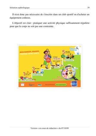 Initiation sophrologique                                                      39


  Il n'est donc pas nécessaire de s'inscrire dans un club sportif ou d'acheter un
équipement coûteux.

  L'objectif est clair : pratiquer une activité physique suffisamment régulière
pour que le corps ne soit pas une contrainte.




                           Version « en cours de rédaction » du 07/10/09
 