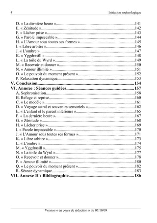 4                                                                                  Initiation sophrologique


    D. « La dernière heure »...........................................................................141
    E. « Zénitude ».........................................................................................142
    F. « Lâcher prise »....................................................................................143
    G. « Parole impeccable ».........................................................................144
    H. « L'Amour sous toutes ses formes »....................................................145
    I. « Libre arbitre »....................................................................................146
    J. « L'ombre »...........................................................................................147
    K. « Yggdrasill »......................................................................................148
    L. « La toile du Wyrd »............................................................................149
    M. « Recevoir et donner »........................................................................150
    N. « Amour illimité »...............................................................................151
    O. « Le pouvoir du moment présent »......................................................152
    P. Relaxation dynamique.........................................................................153
V. Conclusion......................................................................................154
VI. Annexe : Séances guidées............................................................157
    A. Sophronisation.....................................................................................158
    B. Refuge et reprise..................................................................................160
    C. « Le modèle »......................................................................................161
    D. « Voyage astral et souvenirs sensoriels »............................................162
    E. « L'enfant et le parent intérieurs »........................................................165
    F. « La dernière heure »...........................................................................167
    G. « Zénitude »........................................................................................168
    H. « Lâcher prise »...................................................................................169
    I. « Parole impeccable »...........................................................................170
    J. « L'Amour sous toutes ses formes ».....................................................171
    K. « Libre arbitre »...................................................................................173
    L. « L'ombre »..........................................................................................174
    M. « Yggdrasill ».....................................................................................175
    N. « La toile du Wyrd »...........................................................................177
    O. « Recevoir et donner ».........................................................................178
    P. « Amour illimité »................................................................................180
    Q. « Le pouvoir du moment présent »......................................................182
    R. Séance dynamique...............................................................................183
VII. Annexe II : Bibliographie..........................................................186




                            Version « en cours de rédaction » du 07/10/09
 