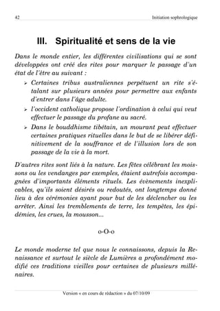 42                                                                     Initiation sophrologique




           III. Spiritualité et sens de la vie
Dans le monde entier, les différentes civilisations qui se sont  
développées   ont  créé  des  rites   pour  marquer  le  passage  d'un  
état de l'être au suivant :
     ➢   Certaines   tribus   australiennes   perpétuent   un   rite   s'é­
         talant sur plusieurs années pour permettre aux enfants  
         d'entrer dans l'âge adulte.
     ➢   l'occident catholique propose l'ordination à celui qui veut  
         effectuer le passage du profane au sacré.
     ➢   Dans le bouddhisme tibétain, un mourant peut effectuer  
         certaines pratiques rituelles dans le but de se libérer défi­
         nitivement   de   la   souffrance   et   de   l'illusion   lors   de   son  
         passage de la vie à la mort.

D'autres rites sont liés à la nature. Les fêtes célébrant les mois­
sons ou les vendanges par exemples, étaient autrefois accompa­
gnées   d'importants   éléments   rituels.   Les   évènements   inexpli­
cables, qu'ils soient désirés ou redoutés, ont longtemps donné  
lieu à des cérémonies ayant pour but de les déclencher ou les  
arrêter. Ainsi les tremblements de terre, les tempêtes, les épi­
démies, les crues, la mousson...

                                         o-O-o

Le monde moderne tel que nous le connaissons, depuis la Re­
naissance et surtout le siècle de Lumières a profondément mo­
difié ces traditions  vieilles pour certaines  de plusieurs  millé­
naires.

                       Version « en cours de rédaction » du 07/10/09
 