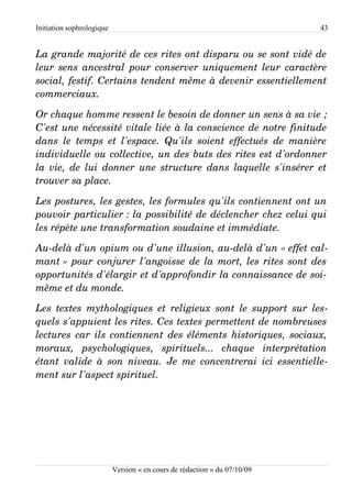 Initiation sophrologique                                                      43


La grande majorité de ces rites ont disparu ou se sont vidé de  
leur sens ancestral pour conserver uniquement leur caractère  
social, festif. Certains tendent même à devenir essentiellement  
commerciaux.

Or chaque homme ressent le besoin de donner un sens à sa vie ;  
C'est une nécessité vitale liée à la conscience de notre finitude  
dans   le   temps   et   l'espace.   Qu'ils   soient   effectués   de   manière  
individuelle ou collective, un des buts des rites est d'ordonner  
la vie, de lui donner une structure dans laquelle s'insérer et  
trouver sa place.

Les postures, les gestes, les formules qu'ils contiennent ont un  
pouvoir particulier : la possibilité de déclencher chez celui qui  
les répète une transformation soudaine et immédiate.

Au­delà d'un opium ou d'une illusion, au­delà d'un « effet cal­
mant » pour conjurer l'angoisse de la mort, les rites sont des  
opportunités d'élargir et d'approfondir la connaissance de soi­
même et du monde.

Les  textes   mythologiques   et   religieux   sont   le  support  sur   les­
quels s'appuient les rites. Ces textes permettent de nombreuses  
lectures car ils contiennent des éléments historiques, sociaux,  
moraux,   psychologiques,   spirituels...   chaque   interprétation  
étant  valide  à  son  niveau.  Je  me concentrerai  ici  essentielle­
ment sur l'aspect spirituel.




                           Version « en cours de rédaction » du 07/10/09
 