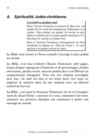 44                                                                    Initiation sophrologique



A. Spiritualité Judéo-chrétienne.
                     L'essentiel en quelques mots
                     Dans l'Ancien Testament, la relation de Dieu avec son
                     peuple élu est avant tout marquée par l'obéissance et la
                     crainte : Dieu protège son peuple, lui envoie ses pro­
                     phètes et n'hésite pas à le punir quand l'adoration et l'o­
                     béissance ne sont pas au rendez-vous.
                     Dans le Nouveau Testament, l'enseignement de Jésus
                     transforme la relation au « Père des Cieux » : la com­
                     passion et le pardon sauvent les âmes.

La Bible reste encore à l'heure actuelle l'ouvrage le plus publié  
au monde.

La   Bible,   c'est   tout   d'abord   l'Ancien   Testament,   cette   gigan­
tesque fresque regorgeant d'histoires et de personnages, parfois  
émouvants, parfois cruels, souvent perdus face à cet Éternel au  
comportement   changeant.   Tous   ont   une   relation   privilégiée  
avec   Lui :   ils   sont   ses   élus   et   les   récits   leurs   vies   nous   en­
seignent   la   manière   dont   ils   ont   composé   avec   cet   élément  
central de leur vie.

La Bible, c'est aussi le Nouveau Testament, la vie et l'enseigne­
ment de Jésus­Christ : comment il a vécu, comment il est mort,  
comment   ses   premiers   disciples   ont   commencé   à   porter   son  
message au monde.




                      Version « en cours de rédaction » du 07/10/09
 
