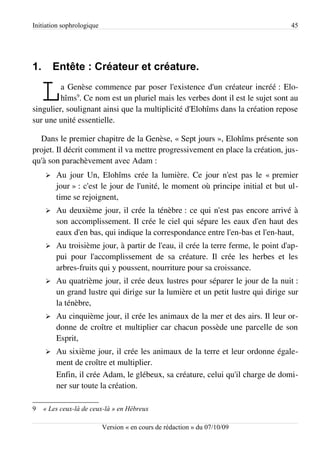 Initiation sophrologique                                                          45




1.       Entête : Créateur et créature.

    L    a Genèse commence par poser l'existence d'un créateur incréé : Elo­
         hîms9. Ce nom est un pluriel mais les verbes dont il est le sujet sont au
singulier, soulignant ainsi que la multiplicité d'Elohîms dans la création repose
sur une unité essentielle.

  Dans le premier chapitre de la Genèse, « Sept jours », Elohîms présente son
projet. Il décrit comment il va mettre progressivement en place la création, jus­
qu'à son parachèvement avec Adam :
     ➢   Au jour Un, Elohîms crée la lumière. Ce jour n'est pas le « premier
         jour » : c'est le jour de l'unité, le moment où principe initial et but ul­
         time se rejoignent,
     ➢   Au deuxième jour, il crée la ténèbre : ce qui n'est pas encore arrivé à
         son accomplissement. Il crée le ciel qui sépare les eaux d'en haut des
         eaux d'en bas, qui indique la correspondance entre l'en-bas et l'en-haut,
     ➢   Au troisième jour, à partir de l'eau, il crée la terre ferme, le point d'ap­
         pui pour l'accomplissement de sa créature. Il crée les herbes et les
         arbres-fruits qui y poussent, nourriture pour sa croissance.
     ➢   Au quatrième jour, il crée deux lustres pour séparer le jour de la nuit :
         un grand lustre qui dirige sur la lumière et un petit lustre qui dirige sur
         la ténèbre,
     ➢   Au cinquième jour, il crée les animaux de la mer et des airs. Il leur or­
         donne de croître et multiplier car chacun possède une parcelle de son
         Esprit,
     ➢   Au sixième jour, il crée les animaux de la terre et leur ordonne égale­
         ment de croître et multiplier.
         Enfin, il crée Adam, le glébeux, sa créature, celui qu'il charge de domi­
         ner sur toute la création.

9    « Les ceux-là de ceux-là » en Hébreux

                           Version « en cours de rédaction » du 07/10/09
 