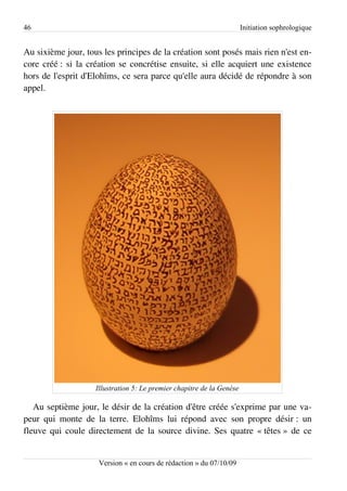 46                                                                     Initiation sophrologique


Au sixième jour, tous les principes de la création sont posés mais rien n'est en­
core créé : si la création se concrétise ensuite, si elle acquiert une existence
hors de l'esprit d'Elohîms, ce sera parce qu'elle aura décidé de répondre à son
appel.




                    Illustration 5: Le premier chapitre de la Genèse

   Au septième jour, le désir de la création d'être créée s'exprime par une va­
peur qui monte de la terre. Elohîms lui répond avec son propre désir : un
fleuve qui coule directement de la source divine. Ses quatre « têtes » de ce


                     Version « en cours de rédaction » du 07/10/09
 
