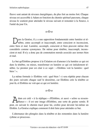 Initiation sophrologique                                                    47


fleuve sont autant de niveaux énergétiques, du plus fort au moins fort. Chaque
niveau est accessible à Adam en fonction du chemin spirituel parcouru, chaque
niveau le soutient pour atteindre le niveau suivant et remonter à la Source, à
l'unité du jour Un.


                                             o-O-o


   D     ans la Genèse, il y a une opposition fondamentale entre lumière et té­
         nèbre, entre accompli et inaccompli, entre conscient et inconscient,
entre bien et mal. Lumière, accompli, conscient et bien peuvent même être
considérés comme synonymes. De même pour ténèbre, inaccompli, incons­
cient et mal. Il n'y a donc pas de connotation morale associée aux termes bien
et mal.

   Le but qu'Elohîms propose à la Création est d'amener à la lumière ce qui est
dans la ténèbre, ou mieux, transformer en lumière ce qui est initialement té­
nèbre. Le premier jour est clair à ce sujet : « Elohîms voit la lumière : quel
bien ! ».

   La même formule (« Elohîms voit : quel bien ! ») sera répétée pour chacun
des jours suivants chaque sauf le deuxième, car Elohîms crée la ténèbre ce
jour-là, et Elohîms ne voit que ce qui est lumière.


                                             o-O-o


   A    dam est créé « à la réplique » d'Elohîms, et aussi « selon sa ressem­
        blance » : il est une image d'Elohîms, une sorte de graine semée. Il
peut, en suivant le chemin tracé pour lui, croître pour devenir lui-même un
Elohîm. La Genèse explique comment il doit faire pour atteindre ce but.

   L'alternance des plongées dans la ténèbre et des remontées dans la lumière
rythme ce processus.



                           Version « en cours de rédaction » du 07/10/09
 