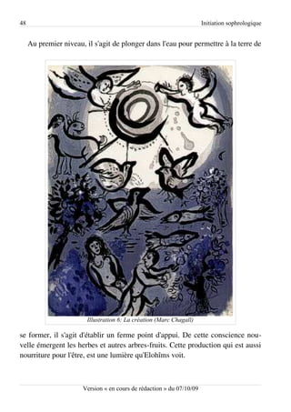 48                                                                     Initiation sophrologique


     Au premier niveau, il s'agit de plonger dans l'eau pour permettre à la terre de




                         Illustration 6: La création (Marc Chagall)

se former, il s'agit d'établir un ferme point d'appui. De cette conscience nou­
velle émergent les herbes et autres arbres-fruits. Cette production qui est aussi
nourriture pour l'être, est une lumière qu'Elohîms voit.



                       Version « en cours de rédaction » du 07/10/09
 