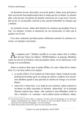 Initiation sophrologique                                                                    49


   Au deuxième niveau, deux pôles servent de guide à Adam, pour qu'il puisse
faire son travail d'accomplissement dans le temps qui lui est donné. Le premier
pôle, celui du jour, lui permet de prendre conscience de ce qui reste à accom­
plir en lui. Le second pôle, celui de la nuit, permet d'identifier les énergies qui
y brillent.

   Au troisième niveau, Adam doit dominer les animaux qui peuplent l'eau et
l'air : les énergies vivantes et autonomes de son inconscient, et celles qui le
guident vers le ciel.

   C'est alors seulement qu'Adam pourra réellement nommer les animaux ter­
restres, ses énergies conscientes.


                                             o-O-o


   A    u septième jour10, Elohîms insuffle la vie dans Adam. Puis il s'efface
        et devient Yahvé (en hébreu : HVHI-Elohîms), le principe d'Elohîms
caché au cœur de la Création, celui qui guidera Adam, sur le chemin qui va de
l'image à la ressemblance.

   Adam se retrouve donc dans le jardin d'Éden. Là, outre Adam-Ish et Adam-
Isha, il y a les deux arbres et le serpent :
    ➢   Le jardin d'Éden. C'est l'endroit où Yahvé place Adam, l'endroit au plus
        profond de lui-même qu'il a la charge de cultiver, l'endroit où il rencon­
        trera Elohîms quand il aura parcouru le chemin de l'image à la ressem­
        blance.
    ➢   Adam-Ish et Adam-Isha. A ce stade de son évolution, Adam contient en
        lui-même ses pôles masculins et féminins. Adam-Isha11 est le principe
        féminin contenu dans Adam : elle contient le nom d'Elohîms caché en
        elle (« féminin » et « nommer » ont la même racine en hébreu). Adam-

10 Le processus qui est décrit dans ce chapitre, la Chute, décrit la dynamique et les enjeux de
   chaque transformation que chaque être humain se doit d'accomplir durant sa vie. Pour
   reprendre une notion psychologique, c'est un archétype.
11 Adam-isha prendra le nom d'Eve après la sortie du jardin d'Eden.

                           Version « en cours de rédaction » du 07/10/09
 