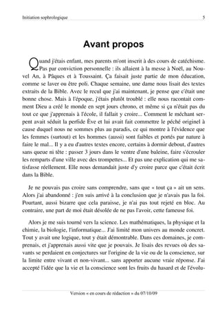 Initiation sophrologique                                                          5




                                 Avant propos

   Q    uand j'étais enfant, mes parents m'ont inscrit à des cours de catéchisme.
        Pas par conviction personnelle : ils allaient à la messe à Noël, au Nou­
vel An, à Pâques et à Toussaint. Ça faisait juste partie de mon éducation,
comme se laver ou être poli. Chaque semaine, une dame nous lisait des textes
extraits de la Bible. Avec le recul que j'ai maintenant, je pense que c'était une
bonne chose. Mais à l'époque, j'étais plutôt troublé : elle nous racontait com­
ment Dieu a créé le monde en sept jours chrono, et même si ça n'était pas du
tout ce que j'apprenais à l'école, il fallait y croire... Comment le méchant ser­
pent avait séduit la perfide Ève et lui avait fait commettre le péché originel à
cause duquel nous ne sommes plus au paradis, ce qui montre à l'évidence que
les femmes (surtout) et les hommes (aussi) sont faibles et portés par nature à
faire le mal... Il y a eu d'autres textes encore, certains à dormir debout, d'autres
sans queue ni tête : passer 3 jours dans le ventre d'une baleine, faire s'écrouler
les remparts d'une ville avec des trompettes... Et pas une explication qui me sa­
tisfasse réellement. Elle nous demandait juste d'y croire parce que c'était écrit
dans la Bible.

  Je ne pouvais pas croire sans comprendre, sans que « tout ça » ait un sens.
Alors j'ai abandonné : j'en suis arrivé à la conclusion que je n'avais pas la foi.
Pourtant, aussi bizarre que cela paraisse, je n'ai pas tout rejeté en bloc. Au
contraire, une part de moi était désolée de ne pas l'avoir, cette fameuse foi.

   Alors je me suis tourné vers la science. Les mathématiques, la physique et la
chimie, la biologie, l'informatique... J'ai limité mon univers au monde concret.
Tout y avait une logique, tout y était démontrable. Dans ces domaines, je com­
prenais, et j'apprenais aussi vite que je pouvais. Je lisais des revues où des sa­
vants se perdaient en conjectures sur l'origine de la vie ou de la conscience, sur
la limite entre vivant et non-vivant... sans apporter aucune vraie réponse. J'ai
accepté l'idée que la vie et la conscience sont les fruits du hasard et de l'évolu­



                           Version « en cours de rédaction » du 07/10/09
 