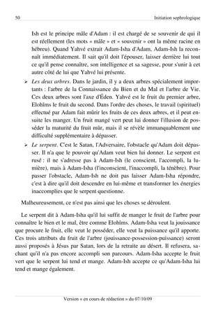 50                                                                      Initiation sophrologique


          Ish est le principe mâle d'Adam : il est chargé de se souvenir de qui il
          est réellement (les mots « mâle » et « souvenir » ont la même racine en
          hébreu). Quand Yahvé extrait Adam-Isha d'Adam, Adam-Ish la recon­
          naît immédiatement. Il sait qu'il doit l'épouser, laisser derrière lui tout
          ce qu'il pense connaître, son intelligence et sa sagesse, pour s'unir à cet
          autre côté de lui que Yahvé lui présente.
      ➢   Les deux arbres. Dans le jardin, il y a deux arbres spécialement impor­
          tants : l'arbre de la Connaissance du Bien et du Mal et l'arbre de Vie.
          Ces deux arbres sont l'axe d'Éden. Yahvé est le fruit du premier arbre,
          Elohîms le fruit du second. Dans l'ordre des choses, le travail (spirituel)
          effectué par Adam fait mûrir les fruits de ces deux arbres, et il peut en­
          suite les manger. Un fruit mangé vert peut lui donner l'illusion de pos­
          séder la maturité du fruit mûr, mais il se révèle immanquablement une
          difficulté supplémentaire à dépasser.
      ➢   Le serpent. C'est le Satan, l'Adversaire, l'obstacle qu'Adam doit dépas­
          ser. Il n'a que le pouvoir qu'Adam veut bien lui donner. Le serpent est
          rusé : il ne s'adresse pas à Adam-Ish (le conscient, l'accompli, la lu­
          mière), mais à Adam-Isha (l'inconscient, l'inaccompli, la ténèbre). Pour
          passer l'obstacle, Adam-Ish ne doit pas laisser Adam-Isha répondre,
          c'est à dire qu'il doit descendre en lui-même et transformer les énergies
          inaccomplies que le serpent questionne.
     Malheureusement, ce n'est pas ainsi que les choses se déroulent.

   Le serpent dit à Adam-Isha qu'il lui suffit de manger le fruit de l'arbre pour
connaître le bien et le mal, être comme Elohîms. Adam-Isha veut la jouissance
que procure le fruit, elle veut le posséder, elle veut la puissance qu'il apporte.
Ces trois attributs du fruit de l'arbre (jouissance-possession-puissance) seront
aussi proposés à Jésus par Satan, lors de la retraite au désert. Il refusera, sa­
chant qu'il n'a pas encore accompli son parcours. Adam-Isha accepte le fruit
vert que le serpent lui tend et mange. Adam-Ish accepte ce qu'Adam-Isha lui
tend et mange également.




                        Version « en cours de rédaction » du 07/10/09
 
