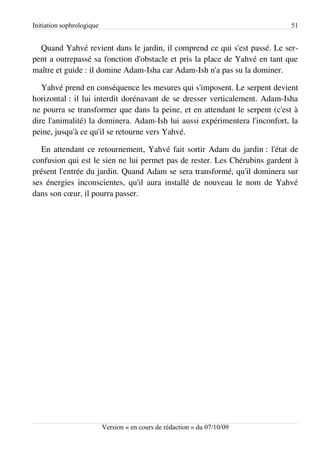 Initiation sophrologique                                                    51


  Quand Yahvé revient dans le jardin, il comprend ce qui s'est passé. Le ser­
pent a outrepassé sa fonction d'obstacle et pris la place de Yahvé en tant que
maître et guide : il domine Adam-Isha car Adam-Ish n'a pas su la dominer.

   Yahvé prend en conséquence les mesures qui s'imposent. Le serpent devient
horizontal : il lui interdit dorénavant de se dresser verticalement. Adam-Isha
ne pourra se transformer que dans la peine, et en attendant le serpent (c'est à
dire l'animalité) la dominera. Adam-Ish lui aussi expérimentera l'inconfort, la
peine, jusqu'à ce qu'il se retourne vers Yahvé.

   En attendant ce retournement, Yahvé fait sortir Adam du jardin : l'état de
confusion qui est le sien ne lui permet pas de rester. Les Chérubins gardent à
présent l'entrée du jardin. Quand Adam se sera transformé, qu'il dominera sur
ses énergies inconscientes, qu'il aura installé de nouveau le nom de Yahvé
dans son cœur, il pourra passer.




                           Version « en cours de rédaction » du 07/10/09
 