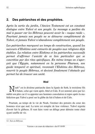 52                                                                   Initiation sophrologique




2.    Des patriarches et des prophètes.
Après la sortie du jardin, l'Ancien Testament est un constant  
dialogue entre Yahvé et son peuple. Le message a parfois du  
mal à passer car les Hébreux peuvent avoir la « nuque raide ».  
Pourtant  jamais  son   peuple   ne   se   détourne  complètement   de  
Yahvé, et jamais Yahvé n'abandonne complètement son peuple.

Les patriarches marquent un temps de construction, quand les  
suiveurs d'Elohîms sont entourés de peuples aux religions déjà  
établies. La relation entre Elohîms et les patriarches successifs  
permet   d'affirmer   l'unicité   de   ce   lien   particulier   qui   se  
concrétise par des rites spécifiques. En même temps on s'aper­
çoit   que   l'Égypte,   notamment   en   la   personne   Pharaon,   son  
guide temporel et spirituel, reconnaît l'Elohîms des Hébreux,  
nourrit le peuple Hébreux, et devient finalement l'obstacle qui  
permet lui de trouver son unité.

                                        Noé


     N   oah12 est le dixième patriarche dans la lignée de Seth, le troisième fils
         d'Adam, celui qui vient après Abel et Caïn. Il est nommé ainsi par Lè­
mèkh son père car il va apporter aux hommes consolation et repos après la ma­
lédiction que Yahvé a posé sur la glèbe du fait d'Adam et de Caïn.

   Pourtant, au temps de la vie de Noah, l'instinct des pensées du cœur des
hommes n'est que mal. La terre est remplie de leur violence. Yahvé regrette
d'avoir fait le glébeux. Il veut faire venir un déluge pour détruire toute chair
ayant souffle de vie.


12 Noé en Hébreux

                     Version « en cours de rédaction » du 07/10/09
 