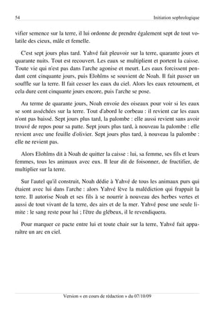 54                                                                   Initiation sophrologique


vifier semence sur la terre, il lui ordonne de prendre également sept de tout vo­
latile des cieux, mâle et femelle.

   C'est sept jours plus tard. Yahvé fait pleuvoir sur la terre, quarante jours et
quarante nuits. Tout est recouvert. Les eaux se multiplient et portent la caisse.
Toute vie qui n'est pas dans l'arche agonise et meurt. Les eaux forcissent pen­
dant cent cinquante jours, puis Elohîms se souvient de Noah. Il fait passer un
souffle sur la terre. Il fait cesser les eaux du ciel. Alors les eaux retournent, et
cela dure cent cinquante jours encore, puis l'arche se pose.

   Au terme de quarante jours, Noah envoie des oiseaux pour voir si les eaux
se sont asséchées sur la terre. Tout d'abord le corbeau : il revient car les eaux
n'ont pas baissé. Sept jours plus tard, la palombe : elle aussi revient sans avoir
trouvé de repos pour sa patte. Sept jours plus tard, à nouveau la palombe : elle
revient avec une feuille d'olivier. Sept jours plus tard, à nouveau la palombe :
elle ne revient pas.

  Alors Elohîms dit à Noah de quitter la caisse : lui, sa femme, ses fils et leurs
femmes, tous les animaux avec eux. Il leur dit de foisonner, de fructifier, de
multiplier sur la terre.

   Sur l'autel qu'il construit, Noah dédie à Yahvé de tous les animaux purs qui
étaient avec lui dans l'arche : alors Yahvé lève la malédiction qui frappait la
terre. Il autorise Noah et ses fils à se nourrir à nouveau des herbes vertes et
aussi de tout vivant de la terre, des airs et de la mer. Yahvé pose une seule li­
mite : le sang reste pour lui ; l'être du glébeux, il le revendiquera.

   Pour marquer ce pacte entre lui et toute chair sur la terre, Yahvé fait appa­
raître un arc en ciel.




                     Version « en cours de rédaction » du 07/10/09
 
