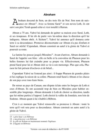 Initiation sophrologique                                                       55


                                          Abraham


     A   braham descend de Sem, un des trois fils de Noé. Son nom de nais­
         sance est Abram13. Avec sa femme Saraï14 et son neveu Loth, ils ont
suivi son père Terah quand celui-ci s'est installé à Harran.

   Abram a 75 ans. Yahvé lui demande de quitter sa maison avec Saraï, Loth,
et ses troupeaux. Il lui dit de partir vers lui-même dans la direction qu'il lui
indiquera. Abram obéit. A Sichem15, Yahvé lui annonce qu'il donnera cette
terre à sa descendance. Promesse déconcertante car Abram n'a pas d'enfant et
Saraï est stérile! Cependant, Abram construit un autel à la gloire de Yahvé et
poursuit sa route.

   La famine les pousse jusqu'à Misraïms16. Avant d'arriver, Abram demande à
Saraï de l'appeler son frère : elle est belle et la convoitise de Pharaon pour les
belles femmes lui fait craindre pour sa propre vie. Effectivement, Pharaon
prend Saraï pour lui et Abram doit sa vie à son mensonge. Plus que cela, Pha­
raon lui fait présent d'esclaves et de bétail...

   Cependant Yahvé ne l'entend pas ainsi : il frappe Pharaon de grandes plaies
et lui explique la raison de sa colère. Pharaon rend Saraï à Abram et les chasse
de son pays avec tous leurs biens.

  De retour au pays de Canaan, une dispute éclate entre les bergers de Loth et
ceux d'Abram. Ils ont accumulé trop de bien en Misraïms pour habiter en­
semble plus longtemps. Abram demande à Loth de choisir sa direction, tandis
que lui-même partira à l'opposé. Loth choisit la vallée du Jourdain, non loin de
Sodome. Abram quant à lui s'établit à Hébron.

   C'est à ce moment que Yahvé renouvelle sa promesse à Abram : toute la
terre qu'il voit sera pour sa descendance. Abram construit un autre autel à la
gloire de Yahvé.

13   « père haut » en Hébreux
14   « ma princesse » en Hébreux
15   la ville de Sichem est maintenant nommée Naplouse
16   L'Égypte en Hébreux

                           Version « en cours de rédaction » du 07/10/09
 