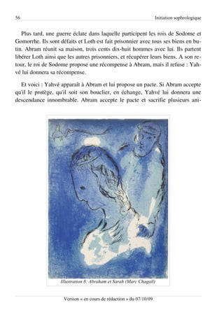 56                                                                   Initiation sophrologique


   Plus tard, une guerre éclate dans laquelle participent les rois de Sodome et
Gomorrhe. Ils sont défaits et Loth est fait prisonnier avec tous ses biens en bu­
tin. Abram réunit sa maison, trois cents dix-huit hommes avec lui. Ils partent
libérer Loth ainsi que les autres prisonniers, et récupérer leurs biens. A son re­
tour, le roi de Sodome propose une récompense à Abram, mais il refuse : Yah­
vé lui donnera sa récompense.

  Et voici : Yahvé apparaît à Abram et lui propose un pacte. Si Abram accepte
qu'il le protège, qu'il soit son bouclier, en échange, Yahvé lui donnera une
descendance innombrable. Abram accepte le pacte et sacrifie plusieurs ani­




                    Illustration 8: Abraham et Sarah (Marc Chagall)


                     Version « en cours de rédaction » du 07/10/09
 