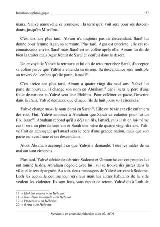 Initiation sophrologique                                                        57


maux. Yahvé renouvelle sa promesse : la terre qu'il voit sera pour ses descen­
dants, jusqu'en Misraïms.

   C'est dix ans plus tard. Abram n'a toujours pas de descendant. Saraï lui
donne pour femme Agar, sa servante. Plus tard, Agar est enceinte, elle est re­
connaissante envers Saraï mais Saraï est en colère après elle. Abram lui dit de
bien la traiter mais Agar frémit de Saraï et s'enfuit dans le désert.

   Un envoyé de Yahvé la retrouve et lui dit de retourner chez Saraï, d'accepter
sa colère parce que Yahvé a entendu sa misère. Sa descendance sera multiple
au travers de l'enfant qu'elle porte, Ismaël17.

  C'est treize ans plus tard. Abram a quatre-vingt-dix-neuf ans. Yahvé lui
parle de nouveau. Il change son nom en Abraham18 car il sera le père d'une
foule de nations et Yahvé sera leur Elohîms. Pour célébrer ce pacte, l'inscrire
dans la chair, Yahvé demande que chaque fils de huit jours soit circoncis.

   Yahvé change aussi le nom Saraï en Sarah19. Elle est bénie car elle enfantera
des rois. Oui, Yahvé annonce à Abraham que Sarah va enfanter pour lui un
fils, Isaac20. Abraham répond qu'il a déjà un fils, Ismaël, puis il rit en lui-même
car il sera un père de cent ans et Sarah une mère de quatre-vingt-dix ans. Yah­
vé finit en annonçant qu'Ismaël sera le père d'une grande nation, mais que son
pacte est avec Isaac et ses descendants.

  Alors Abraham accomplit ce que Yahvé a demandé. Tous les mâles de sa
maison sont circoncis.

   Plus tard, Yahvé décide de détruire Sodome et Gomorrhe car ces peuples lui
ont tourné le dos. Abraham négocie avec lui : s'il se trouve dix justes dans la
ville, elle sera épargnée. Au soir, deux messagers de Yahvé arrivent à Sodome.
Loth les accueille comme leur serviteur mais les autres habitants de la ville
veulent les violenter. Ils sont fous, sans espoir de retour. Yahvé dit à Loth de

17   « Elohîms entend » en Hébreux
18   « père d'une multitude » en Hébreux
19   « Princesse » en Hébreux
20   « il rira » en Hébreux

                           Version « en cours de rédaction » du 07/10/09
 