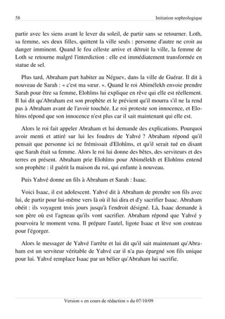58                                                                    Initiation sophrologique


partir avec les siens avant le lever du soleil, de partir sans se retourner. Loth,
sa femme, ses deux filles, quittent la ville seuls : personne d'autre ne croit au
danger imminent. Quand le feu céleste arrive et détruit la ville, la femme de
Loth se retourne malgré l'interdiction : elle est immédiatement transformée en
statue de sel.

   Plus tard, Abraham part habiter au Néguev, dans la ville de Guérar. Il dit à
nouveau de Sarah : « c'est ma sœur. ». Quand le roi Abimélekh envoie prendre
Sarah pour être sa femme, Elohîms lui explique en rêve qui elle est réellement.
Il lui dit qu'Abraham est son prophète et le prévient qu'il mourra s'il ne la rend
pas à Abraham avant de l'avoir touchée. Le roi proteste son innocence, et Elo­
hîms répond que son innocence n'est plus car il sait maintenant qui elle est.

   Alors le roi fait appeler Abraham et lui demande des explications. Pourquoi
avoir menti et attiré sur lui les foudres de Yahvé ? Abraham répond qu'il
pensait que personne ici ne frémissait d'Elohîms, et qu'il serait tué en disant
que Sarah était sa femme. Alors le roi lui donne des bêtes, des serviteurs et des
terres en présent. Abraham prie Elohîms pour Abimélekh et Elohîms entend
son prophète : il guérit la maison du roi, qui enfante à nouveau.

     Puis Yahvé donne un fils à Abraham et Sarah : Isaac.

   Voici Isaac, il est adolescent. Yahvé dit à Abraham de prendre son fils avec
lui, de partir pour lui-même vers là où il lui dira et d'y sacrifier Isaac. Abraham
obéit : ils voyagent trois jours jusqu'à l'endroit désigné. Là, Isaac demande à
son père où est l'agneau qu'ils vont sacrifier. Abraham répond que Yahvé y
pourvoira le moment venu. Il prépare l'autel, ligote Isaac et lève son couteau
pour l'égorger.

  Alors le messager de Yahvé l'arrête et lui dit qu'il sait maintenant qu'Abra­
ham est un serviteur véritable de Yahvé car il n'a pas épargné son fils unique
pour lui. Yahvé remplace Isaac par un bélier qu'Abraham lui sacrifie.




                      Version « en cours de rédaction » du 07/10/09
 