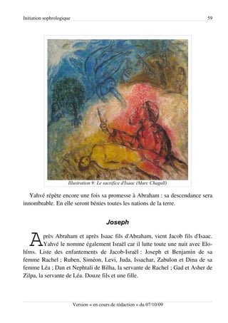 Initiation sophrologique                                                    59




                      Illustration 9: Le sacrifice d'Isaac (Marc Chagall)

   Yahvé répète encore une fois sa promesse à Abraham : sa descendance sera
innombrable. En elle seront bénies toutes les nations de la terre.


                                           Joseph


   A     près Abraham et après Isaac fils d'Abraham, vient Jacob fils d'Isaac.
         Yahvé le nomme également Israël car il lutte toute une nuit avec Elo­
hîms. Liste des enfantements de Jacob-Israël : Joseph et Benjamin de sa
femme Rachel ; Ruben, Siméon, Levi, Juda, Issachar, Zabulon et Dina de sa
femme Léa ; Dan et Nephtali de Bilha, la servante de Rachel ; Gad et Asher de
Zilpa, la servante de Léa. Douze fils et une fille.



                           Version « en cours de rédaction » du 07/10/09
 