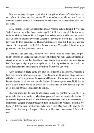 60                                                                       Initiation sophrologique


   Dès son enfance, Joseph reçoit des rêves qui lui disent qu'il dominera sur
ses frères et même sur ses parents. Pour se débarrasser de lui, ses frères le
vendent comme esclave à destination de Misraïms. Ils disent à leur père qu'il
est mort.

   En Misraïms, le chef des immolateurs de Pharaon achète Joseph. Il voit que
Yahvé marche avec lui, bénit tout ce qu'il fait. Il place Joseph à la tête de sa
maison. Mais sa femme désire Joseph. Il se refuse à elle et elle ment en l'accu­
sant de vouloir coucher avec elle. Joseph est envoyé en prison. Là, il interprète
les rêves de deux eunuques de Pharaon, prisonniers avec lui. Il advient comme
Joseph dit : le premier est libéré et l'autre exécuté. Cependant lui-même reste
prisonnier dans les geôles de Pharaon.

   C'est deux ans plus tard. Pharaon reçoit deux rêves la même nuit. Le pre­
mier : sept belles vaches se tiennent sur le bord du Nil. Sept vaches maigres ar­
rivent et les dévorent. Le deuxième : sept beaux épis montent sur une tige de
blé. Sept épis maigres germent après eux et les engloutissent. Au matin, les
sages hiérophantes ne savent pas comment interpréter ces rêves.

   Alors l'eunuque libéré deux ans plus tôt se rappelle de Joseph. Pharaon le
fait venir pour qu'il d'interprète ses rêves. Joseph lui dit que ses rêves viennent
d'Elohîms, qu'ils expriment la volonté d'Elohîms. Ils annoncent sept ans de
bonne récolte suivis de sept ans de famine. Le message est doublé, il faut se
hâter d'agir. Il faut mettre un cinquième des récoltes de côté pendant sept ans
et les utiliser pendant les années de famine.

   Pharaon reconnaît le souffle d'Elohîms dans les paroles de Joseph. Il le
place à la tête de sa maison, Misraïms, pour préparer les années de famine. Il
le nomme Sophnat Pa Neah21 et lui donne pour femme la fille du desservant d'­
Héliopolis. Joseph grandit beaucoup dans la maison de Pharaon. Selon la vo­
lonté d'Elohîms, après sept années la famine frappe Misraïms et le pays de Ca­
naan. Les réserves que Joseph a faites pour Pharaon commencent à être utili­
sées.

21 Ce nom signifie « Elohîms a parlé et vit »

                         Version « en cours de rédaction » du 07/10/09
 