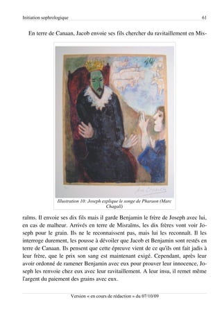 Initiation sophrologique                                                       61


   En terre de Canaan, Jacob envoie ses fils chercher du ravitaillement en Mis­




                  Illustration 10: Joseph explique le songe de Pharaon (Marc
                                            Chagall)

raïms. Il envoie ses dix fils mais il garde Benjamin le frère de Joseph avec lui,
en cas de malheur. Arrivés en terre de Misraïms, les dix frères vont voir Jo­
seph pour le grain. Ils ne le reconnaissent pas, mais lui les reconnaît. Il les
interroge durement, les pousse à dévoiler que Jacob et Benjamin sont restés en
terre de Canaan. Ils pensent que cette épreuve vient de ce qu'ils ont fait jadis à
leur frère, que le prix son sang est maintenant exigé. Cependant, après leur
avoir ordonné de ramener Benjamin avec eux pour prouver leur innocence, Jo­
seph les renvoie chez eux avec leur ravitaillement. A leur insu, il remet même
l'argent du paiement des grains avec eux.

                           Version « en cours de rédaction » du 07/10/09
 