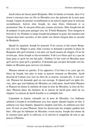 62                                                                    Initiation sophrologique


   Jacob refuse de laisser partir Benjamin. Mais la famine est lourde, alors il se
résout à renvoyer tous ses fils en Misraïms avec des présents de la terre pour
Joseph, l'argent du premier ravitaillement et un nouvel argent pour le nouveau
ravitaillement. Arrivés chez Joseph, les onze frères frémissent et se
prosternent. Oui, ils ont peur d'être pris comme serviteurs. Mais Joseph leur dit
de préparer le pain pour partager avec lui. Il bénit Benjamin. Tous mangent et
boivent le vin. Pendant ce temps Joseph fait préparer le grain, fait remettre tout
l'argent dans leurs sacoches, et fait cacher son ciboire d'argent dans la sacoche
de Benjamin.

   Quand ils repartent, Joseph les poursuit. Il les accuse et fait retenir Benja­
min avec lui. Malgré sa peur, Juda s'avance et demande à prendre la place de
Benjamin afin qu'il retourne à son père car Jacob mourra de chagrin s'il ne lui
revient pas. Alors Joseph se fait reconnaître. Il dit à ses frères qu'il n'y a pas de
faute pour ce qu'ils lui ont fait jadis : Elohîms l'a fait venir en Misraïms pour
qu'il survive, pour qu'il y grandisse. Il demande que son père descende vers lui,
habite en Misraïms pour survivre à la famine.

   Pharaon entend ces paroles. Il les approuve. C'est bien à ses yeux que les
frères de Joseph, leur père et toute sa maison viennent en Misraïms. Jacob
descend de Canaan avec tous les êtres de sa maison, soixante-dix. A son arri­
vée, Pharaon lui demande quel est son ouvrage. Il répond qu'il est pâtre d'o­
vins, alors que tout habitant de Misraïms est cultivateur. Jacob bénit Pharaon
et Pharaon lui donne le meilleur de toute la terre de Misraïms, la terre de Go­
shen. Pharaon place des hommes de la maison de Jacob pour chefs de ses
cheptels. La maison de Jacob fructifie et se multiplie fort.

   Cependant la famine s'alourdit sur la terre de Misraïms. Les habitants
achètent à Joseph le ravitaillement avec leur argent. Quand l'argent est fini, il
achètent avec leur cheptels. Quand les cheptels sont finis, ils achètent avec leur
terre. Et tout est pour Pharaon. Seuls les desservants des temples gardent leur
bien. Afin que les habitants de Misraïms vivent encore, Joseph leur donne de
la semence pour qu'ils la cultivent, et ils doivent le cinquième de tout ce qui
pousse à Pharaon.


                      Version « en cours de rédaction » du 07/10/09
 