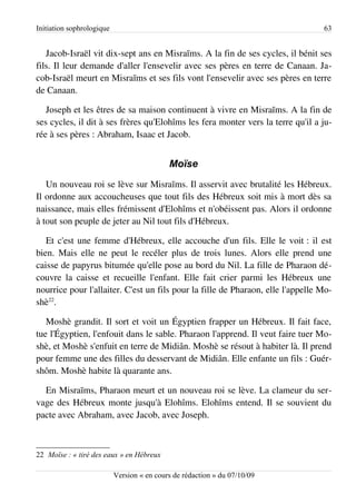 Initiation sophrologique                                                         63


   Jacob-Israël vit dix-sept ans en Misraïms. A la fin de ses cycles, il bénit ses
fils. Il leur demande d'aller l'ensevelir avec ses pères en terre de Canaan. Ja­
cob-Israël meurt en Misraïms et ses fils vont l'ensevelir avec ses pères en terre
de Canaan.

   Joseph et les êtres de sa maison continuent à vivre en Misraïms. A la fin de
ses cycles, il dit à ses frères qu'Elohîms les fera monter vers la terre qu'il a ju­
rée à ses pères : Abraham, Isaac et Jacob.


                                            Moïse
   Un nouveau roi se lève sur Misraïms. Il asservit avec brutalité les Hébreux.
Il ordonne aux accoucheuses que tout fils des Hébreux soit mis à mort dès sa
naissance, mais elles frémissent d'Elohîms et n'obéissent pas. Alors il ordonne
à tout son peuple de jeter au Nil tout fils d'Hébreux.

   Et c'est une femme d'Hébreux, elle accouche d'un fils. Elle le voit : il est
bien. Mais elle ne peut le recéler plus de trois lunes. Alors elle prend une
caisse de papyrus bitumée qu'elle pose au bord du Nil. La fille de Pharaon dé­
couvre la caisse et recueille l'enfant. Elle fait crier parmi les Hébreux une
nourrice pour l'allaiter. C'est un fils pour la fille de Pharaon, elle l'appelle Mo­
shè22.

   Moshè grandit. Il sort et voit un Égyptien frapper un Hébreux. Il fait face,
tue l'Égyptien, l'enfouit dans le sable. Pharaon l'apprend. Il veut faire tuer Mo­
shè, et Moshè s'enfuit en terre de Midiân. Moshè se résout à habiter là. Il prend
pour femme une des filles du desservant de Midiân. Elle enfante un fils : Guér­
shôm. Moshè habite là quarante ans.

  En Misraïms, Pharaon meurt et un nouveau roi se lève. La clameur du ser­
vage des Hébreux monte jusqu'à Elohîms. Elohîms entend. Il se souvient du
pacte avec Abraham, avec Jacob, avec Joseph.



22 Moïse : « tiré des eaux » en Hébreux

                           Version « en cours de rédaction » du 07/10/09
 