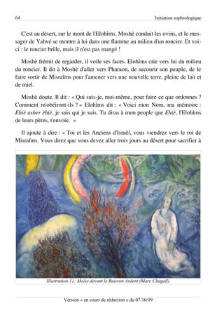 64                                                                   Initiation sophrologique


   C'est au désert, sur le mont de l'Elohîms. Moshè conduit les ovins, et le mes­
sager de Yahvé se montre à lui dans une flamme au milieu d'un roncier. Et voi­
ci : le roncier brûle, mais il n'est pas mangé !

   Moshè frémit de regarder, il voile ses faces. Elohîms crie vers lui du milieu
du roncier. Il dit à Moshè d'aller vers Pharaon, de secourir son peuple, de le
faire sortir de Misraïms pour l'amener vers une nouvelle terre, pleine de lait et
de miel.

  Moshè doute. Il dit : « Qui suis-je, moi-même, pour faire ce que ordonnes ?
Comment m'obéiront-ils ? » Elohîms dit : « Voici mon Nom, ma mémoire :
Ehiè asher èhiè, je suis qui je suis. Tu diras à mon peuple que Ehiè, l'Elohîms
de leurs pères, t'envoie. »

  Il ajoute à dire : « Toi et les Anciens d'Israël, vous viendrez vers le roi de
Misraïms. Vous direz que vous devez aller trois jours au désert pour sacrifier à




             Illustration 11: Moïse devant le Buisson Ardent (Marc Chagall)


                     Version « en cours de rédaction » du 07/10/09
 