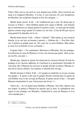 Initiation sophrologique                                                        65


Yahvé. Mais moi je sais qu'il ne vous donnera pas d'aller. Alors j'enverrai ma
main et je frapperai Misraïms. A la fin, il vous renverra. Et vous récupérerez
de Misraïms, des récipients d'argent et d'or, des tuniques. »

   Moshè doute encore. Il dit : « Ils n'adhèreront pas à moi. Ils diront que je
n'ai pas vu Yahvé. » Alors Elohîms donne trois signes à Moshè : une branche
qui se transformera en serpent quand il la jettera à terre ; sa main qui deviendra
galeuse comme neige quand il la mettra sur son sein ; L'eau du Nil qui sera en
sang quand il la répandra sur le sec.

   Moshè doute encore. Il dit : « Plaise ! Adonaï23 ! Moi-même, je suis lourd de
bouche, je ne suis pas un homme à paroles. ». Elohîms dit : « Ton frère Aha­
ron, il parlera au peuple pour toi. Toi, pour lui, tu seras Elohîms. Moi-même,
je serai avec ta bouche et avec sa bouche. »

   Il ajoute à dire : « Va, maintenant ! Retourne en Misraïms. Fais les prodiges.
Je renforcerai le cœur de Pharaon, et il ne vous laissera pas partir. Alors je tue­
rai son fils, son ainé. ».

   Moshè part. Aharon le rejoint. Ils réunissent les Anciens d'Israël. Ils font les
prodiges et les Anciens adhèrent, ils s'inclinent et se prosternent. Ensemble ils
vont pour dire à Pharaon de renvoyer le peuple d'Israël au désert. Pharaon re­
fuse de les laisser chômer. Au contraire, il alourdit leur servage.

   Moshè retourne à Yahvé. Il dit : « Ce peuple est maltraité, tu n'a pas secouru
ton peuple ». Il ajoute à dire que le peuple d'Israël n'entend plus la parole de
son Elohîms sous le dur servage de Pharaon. Il ajoute encore à dire : « En quoi
Pharaon m'entendrait-il, moi, l'incirconcis des lèvres ? ».

   Yahvé dit : « Je t'ai donné pour Elohîms à Pharaon. Ton frère Aharon sera
ton inspiré. Il parlera à Pharaon les paroles que je dirai. Je multiplierai mes
signes et mes prodiges sur Misraïms. J'endurcirai le cœur de Pharaon et il ne
vous entendra pas. »



23 « Maître » en Hébreux

                           Version « en cours de rédaction » du 07/10/09
 