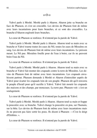 66                                                                     Initiation sophrologique


                                         o-O-o

   Yahvé parle à Moshè. Moshè parle à Aharon. Aharon jette sa branche en
face de Pharaon, et c'est un crocodile. Les devins de Pharaon font de même
avec leurs incantations pour leurs branches, et ce sont des crocodiles. La
branche d'Aharon engloutit leurs branches.

     Le cœur de Pharaon se renforce. Il n'entend pas la parole de Yahvé.

  Yahvé parle à Moshè. Moshè parle à Aharon. Aharon tend sa main avec sa
branche et Yahvé tourne toutes les eaux du Nil, toutes les eaux de Misraïms en
sang. Les devins de Pharaon font de même avec leurs incantations. Le poisson
meurt. Le Nil pue. Misraïms fouille pour de l'eau à boire, car ils ne peuvent
boire l'eau du Nil.

     Le cœur de Pharaon se renforce. Il n'entend pas la parole de Yahvé.

   Yahvé parle à Moshè. Moshè parle à Aharon. Aharon tend sa main avec sa
branche et Yahvé fait monter des crapauds contre la terre de Misraïms. Les de­
vins de Pharaon font de même avec leurs incantations. Les crapauds enva­
hissent partout. Pharaon demande à Moshè et Aharon d'intercéder auprès de
Yahvé pour écarter les crapauds loin de son peuple. Pharaon dit qu'il renverra
le peuple d'Israël pour qu'il sacrifie à Yahvé. Yahvé fait mourir les crapauds
des maisons et des champs, par monceaux. La terre pue. Pharaon voit : c'est un
soulagement.

     Le cœur de Pharaon se renforce. Il n'entend pas la parole de Yahvé.

   Yahvé parle à Moshè. Moshè parle à Aharon. Aharon tend sa main et frappe
la poussière avec sa branche. Yahvé change la poussière en pou, sur l'humain,
sur la bête. Les devins de Pharaon font de même avec leurs incantations mais
ils ne peuvent pas faire sortir les poux. Ils disent à Pharaon : « C'est le doigt
d'Elohîms. ».

     Le cœur de Pharaon se renforce. Il n'entend pas la parole de Yahvé.


                       Version « en cours de rédaction » du 07/10/09
 