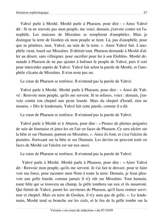 Initiation sophrologique                                                          67


   Yahvé parle à Moshè. Moshè parle à Pharaon, pour dire : « Ainsi Yahvé
dit : Si tu ne renvoie pas mon peuple, me voici, demain, j'envoie contre toi l'a­
nophèle. Les maisons de Misraïms se rempliront d'anophèles. Mais je
distingue la terre de Goshen où mon peuple se tient. Là, pas d'anophèle, pour
que tu pénètres, moi, Yahvé, au sein de la terre. ». Ainsi Yahvé fait. L'ano­
phèle vient, lourd sur Misraïms. Il détruit tout. Pharaon demande à Moshè d'al­
ler au désert, sans s'éloigner, pour sacrifier pour lui à son Elohîms. Moshè de­
mande à Pharaon de ne pas ajouter à bafouer le peuple de Yahvé, puis il sort
pour intercéder auprès de Yahvé. Yahvé fait selon la parole de Moshè, et l'ano­
phèle s'écarte de Misraïms. Il n'en reste pas un.

   Le cœur de Pharaon se renforce. Il n'entend pas la parole de Yahvé.

  Yahvé parle à Moshè. Moshè parle à Pharaon, pour dire : « Ainsi dit Yah­
vé : Renvoie mon peuple, qu'ils me servent. Si tu refuses, voici : demain, j'en­
voie contre ton cheptel une peste lourde. Mais du cheptel d'Israël, rien ne
mourra. » Dès le lendemain, Yahvé fait cette parole, comme il a dit.

   Le cœur de Pharaon se renforce. Il n'entend pas la parole de Yahvé.

   Yahvé parle à Moshè et à Aharon, pour dire : « Prenez de pleines poignées
de suie de fournaise et jetez-les en l'air en faces de Pharaon. Ce sera ulcère sur
la bête et sur l'humain, partout en Misraïms. ». Ainsi ils font, et c'est l'ulcère de
pustules, florissant sur la bête et sur l'humain. Les devins ne peuvent tenir en
faces de Moshè car l'ulcère est sur eux aussi.

   Le cœur de Pharaon se renforce. Il n'entend pas la parole de Yahvé.

    Yahvé parle à Moshè. Moshè parle à Pharaon, pour dire : « Ainsi Yahvé
dit : Renvoie mon peuple, qu'ils me servent. Je t'ai fait te dresser, pour te faire
voir ma force, pour raconter mon Nom à toute la terre. Demain, je ferai pleu­
voir une grêle lourde, comme jamais il n'y eût sur Misraïms. Tout humain,
toute bête qui se trouvera au champ, la grêle tombera sur eux et ils mourront.
Qui frémit de Yahvé, parmi les serviteurs de Pharaon, qu'il fasse rentrer servi­
teur et cheptel. Mais en terre de Goshen, il n'y aura pas de grêle. ». Le lende­
main, Moshè tend sa branche sur les ciels, et le feu de la grêle tombe sur la

                           Version « en cours de rédaction » du 07/10/09
 