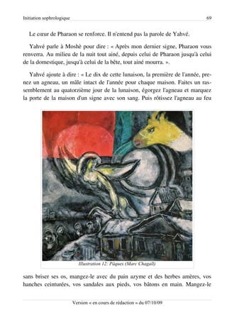 Initiation sophrologique                                                      69


   Le cœur de Pharaon se renforce. Il n'entend pas la parole de Yahvé.

   Yahvé parle à Moshè pour dire : « Après mon dernier signe, Pharaon vous
renverra. Au milieu de la nuit tout ainé, depuis celui de Pharaon jusqu'à celui
de la domestique, jusqu'à celui de la bête, tout ainé mourra. ».

   Yahvé ajoute à dire : « Le dix de cette lunaison, la première de l'année, pre­
nez un agneau, un mâle intact de l'année pour chaque maison. Faites un ras­
semblement au quatorzième jour de la lunaison, égorgez l'agneau et marquez
la porte de la maison d'un signe avec son sang. Puis rôtissez l'agneau au feu




                              Illustration 12: Pâques (Marc Chagall)

sans briser ses os, mangez-le avec du pain azyme et des herbes amères, vos
hanches ceinturées, vos sandales aux pieds, vos bâtons en main. Mangez-le


                           Version « en cours de rédaction » du 07/10/09
 