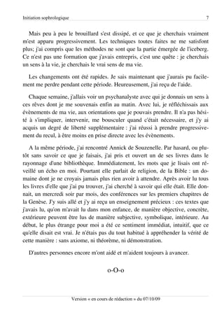 Initiation sophrologique                                                            7


   Mais peu à peu le brouillard s'est dissipé, et ce que je cherchais vraiment
m'est apparu progressivement. Les techniques toutes faites ne me satisfont
plus; j'ai compris que les méthodes ne sont que la partie émergée de l'iceberg.
Ce n'est pas une formation que j'avais entrepris, c'est une quête : je cherchais
un sens à la vie, je cherchais le vrai sens de ma vie.

  Les changements ont été rapides. Je sais maintenant que j'aurais pu facile­
ment me perdre pendant cette période. Heureusement, j'ai reçu de l'aide.

   Chaque semaine, j'allais voir un psychanalyste avec qui je donnais un sens à
ces rêves dont je me souvenais enfin au matin. Avec lui, je réfléchissais aux
évènements de ma vie, aux orientations que je pouvais prendre. Il n'a pas hési­
té à s'impliquer, intervenir, me bousculer quand c'était nécessaire, et j'y ai
acquis un degré de liberté supplémentaire : j'ai réussi à prendre progressive­
ment du recul, à être moins en prise directe avec les évènements.

   A la même période, j'ai rencontré Annick de Souzenelle. Par hasard, ou plu­
tôt sans savoir ce que je faisais, j'ai pris et ouvert un de ses livres dans le
rayonnage d'une bibliothèque. Immédiatement, les mots que je lisais ont ré­
veillé un écho en moi. Pourtant elle parlait de religion, de la Bible : un do­
maine dont je ne croyais jamais plus rien avoir à attendre. Après avoir lu tous
les livres d'elle que j'ai pu trouver, j'ai cherché à savoir qui elle était. Elle don­
nait, un mercredi soir par mois, des conférences sur les premiers chapitres de
la Genèse. J'y suis allé et j'y ai reçu un enseignement précieux : ces textes que
j'avais lu, qu'on m'avait lu dans mon enfance, de manière objective, concrète,
extérieure peuvent être lus de manière subjective, symbolique, intérieure. Au
début, le plus étrange pour moi a été ce sentiment immédiat, intuitif, que ce
qu'elle disait est vrai. Je n'étais pas du tout habitué à appréhender la vérité de
cette manière : sans axiome, ni théorème, ni démonstration.

   D'autres personnes encore m'ont aidé et m'aident toujours à avancer.


                                             o-O-o



                           Version « en cours de rédaction » du 07/10/09
 