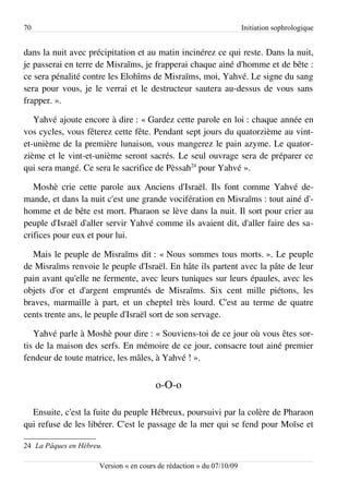 70                                                                    Initiation sophrologique


dans la nuit avec précipitation et au matin incinérez ce qui reste. Dans la nuit,
je passerai en terre de Misraïms, je frapperai chaque ainé d'homme et de bête :
ce sera pénalité contre les Elohîms de Misraïms, moi, Yahvé. Le signe du sang
sera pour vous, je le verrai et le destructeur sautera au-dessus de vous sans
frapper. ».

   Yahvé ajoute encore à dire : « Gardez cette parole en loi : chaque année en
vos cycles, vous fêterez cette fête. Pendant sept jours du quatorzième au vint-
et-unième de la première lunaison, vous mangerez le pain azyme. Le quator­
zième et le vint-et-unième seront sacrés. Le seul ouvrage sera de préparer ce
qui sera mangé. Ce sera le sacrifice de Pèssah24 pour Yahvé ».

   Moshè crie cette parole aux Anciens d'Israël. Ils font comme Yahvé de­
mande, et dans la nuit c'est une grande vocifération en Misraïms : tout ainé d'­
homme et de bête est mort. Pharaon se lève dans la nuit. Il sort pour crier au
peuple d'Israël d'aller servir Yahvé comme ils avaient dit, d'aller faire des sa­
crifices pour eux et pour lui.

  Mais le peuple de Misraïms dit : « Nous sommes tous morts. ». Le peuple
de Misraïms renvoie le peuple d'Israël. En hâte ils partent avec la pâte de leur
pain avant qu'elle ne fermente, avec leurs tuniques sur leurs épaules, avec les
objets d'or et d'argent empruntés de Misraïms. Six cent mille piétons, les
braves, marmaille à part, et un cheptel très lourd. C'est au terme de quatre
cents trente ans, le peuple d'Israël sort de son servage.

   Yahvé parle à Moshè pour dire : « Souviens-toi de ce jour où vous êtes sor­
tis de la maison des serfs. En mémoire de ce jour, consacre tout ainé premier
fendeur de toute matrice, les mâles, à Yahvé ! ».


                                        o-O-o

  Ensuite, c'est la fuite du peuple Hébreux, poursuivi par la colère de Pharaon
qui refuse de les libérer. C'est le passage de la mer qui se fend pour Moïse et

24 La Pâques en Hébreu.

                      Version « en cours de rédaction » du 07/10/09
 