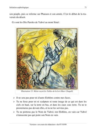 Initiation sophrologique                                                          71


son peuple, puis se referme sur Pharaon et son armée. C'est le début de la tra­
versée du désert.

   Ce sont les Dix Paroles de Yahvé au mont Sinaï :




              Illustration 13: Moïse reçoit les Tables de la Loi (Marc Chagall)


    ➢   Il ne sera pas pour toi d'autre Elohîms contre mes faces.
    ➢   Tu ne feras pour toi ni sculpture ni toute image de ce qui est dans les
        ciels en haut, sur la terre en bas, et dans les eaux sous terre. Tu ne te
        prosterneras pas devant elles, et tu ne les serviras pas.
    ➢   Tu ne porteras pas le Nom de Yahvé, ton Elohîms, en vain car Yahvé
        n'innocente pas qui porte son Nom en vain.


                           Version « en cours de rédaction » du 07/10/09
 