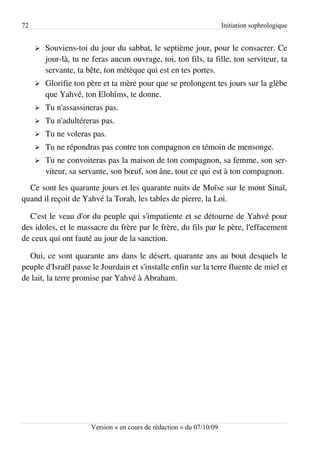 72                                                                     Initiation sophrologique


     ➢   Souviens-toi du jour du sabbat, le septième jour, pour le consacrer. Ce
         jour-là, tu ne feras aucun ouvrage, toi, ton fils, ta fille, ton serviteur, ta
         servante, ta bête, ton métèque qui est en tes portes.
     ➢   Glorifie ton père et ta mère pour que se prolongent tes jours sur la glèbe
         que Yahvé, ton Elohîms, te donne.
     ➢   Tu n'assassineras pas.
     ➢   Tu n'adultéreras pas.
     ➢   Tu ne voleras pas.
     ➢   Tu ne répondras pas contre ton compagnon en témoin de mensonge.
     ➢   Tu ne convoiteras pas la maison de ton compagnon, sa femme, son ser­
         viteur, sa servante, son bœuf, son âne, tout ce qui est à ton compagnon.
  Ce sont les quarante jours et les quarante nuits de Moïse sur le mont Sinaï,
quand il reçoit de Yahvé la Torah, les tables de pierre, la Loi.

  C'est le veau d'or du peuple qui s'impatiente et se détourne de Yahvé pour
des idoles, et le massacre du frère par le frère, du fils par le père, l'effacement
de ceux qui ont fauté au jour de la sanction.

  Oui, ce sont quarante ans dans le désert, quarante ans au bout desquels le
peuple d'Israël passe le Jourdain et s'installe enfin sur la terre fluente de miel et
de lait, la terre promise par Yahvé à Abraham.




                       Version « en cours de rédaction » du 07/10/09
 