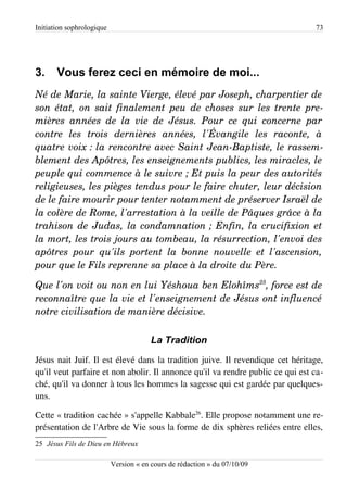 Initiation sophrologique                                                        73




3.     Vous ferez ceci en mémoire de moi...
Né de Marie, la sainte Vierge, élevé par Joseph, charpentier de  
son état, on sait finalement peu de choses sur les trente pre­
mières   années   de   la   vie   de   Jésus.   Pour   ce   qui   concerne   par  
contre   les   trois   dernières   années,   l'Évangile   les   raconte,   à  
quatre voix : la rencontre avec Saint Jean­Baptiste, le rassem­
blement des Apôtres, les enseignements publics, les miracles, le  
peuple qui commence à le suivre ; Et puis la peur des autorités  
religieuses, les pièges tendus pour le faire chuter, leur décision  
de le faire mourir pour tenter notamment de préserver Israël de  
la colère de Rome, l'arrestation à la veille de Pâques grâce à la  
trahison de Judas, la condamnation ; Enfin, la crucifixion et  
la mort, les trois jours au tombeau, la résurrection, l'envoi des  
apôtres   pour   qu'ils   portent   la   bonne   nouvelle   et   l'ascension,  
pour que le Fils reprenne sa place à la droite du Père.

Que l'on voit ou non en lui Yéshoua ben Elohîms25, force est de  
reconnaître que la vie et l'enseignement de Jésus ont influencé  
notre civilisation de manière décisive.

                                        La Tradition
Jésus nait Juif. Il est élevé dans la tradition juive. Il revendique cet héritage,
qu'il veut parfaire et non abolir. Il annonce qu'il va rendre public ce qui est ca­
ché, qu'il va donner à tous les hommes la sagesse qui est gardée par quelques-
uns.

Cette « tradition cachée » s'appelle Kabbale26. Elle propose notamment une re­
présentation de l'Arbre de Vie sous la forme de dix sphères reliées entre elles,
25 Jésus Fils de Dieu en Hébreux

                           Version « en cours de rédaction » du 07/10/09
 