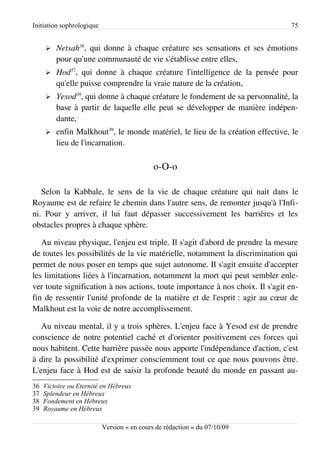 Initiation sophrologique                                                       75


     ➢   Netsah36, qui donne à chaque créature ses sensations et ses émotions
         pour qu'une communauté de vie s'établisse entre elles,
     ➢   Hod37, qui donne à chaque créature l'intelligence de la pensée pour
         qu'elle puisse comprendre la vraie nature de la création,
     ➢   Yesod38, qui donne à chaque créature le fondement de sa personnalité, la
         base à partir de laquelle elle peut se développer de manière indépen­
         dante,
     ➢   enfin Malkhout39, le monde matériel, le lieu de la création effective, le
         lieu de l'incarnation.

                                             o-O-o

   Selon la Kabbale, le sens de la vie de chaque créature qui nait dans le
Royaume est de refaire le chemin dans l'autre sens, de remonter jusqu'à l'Infi­
ni. Pour y arriver, il lui faut dépasser successivement les barrières et les
obstacles propres à chaque sphère.

   Au niveau physique, l'enjeu est triple. Il s'agit d'abord de prendre la mesure
de toutes les possibilités de la vie matérielle, notamment la discrimination qui
permet de nous poser en temps que sujet autonome. Il s'agit ensuite d'accepter
les limitations liées à l'incarnation, notamment la mort qui peut sembler enle­
ver toute signification à nos actions, toute importance à nos choix. Il s'agit en­
fin de ressentir l'unité profonde de la matière et de l'esprit : agir au cœur de
Malkhout est la voie de notre accomplissement.

   Au niveau mental, il y a trois sphères. L'enjeu face à Yesod est de prendre
conscience de notre potentiel caché et d'orienter positivement ces forces qui
nous habitent. Cette barrière passée nous apporte l'indépendance d'action, c'est
à dire la possibilité d'exprimer consciemment tout ce que nous pouvons être.
L'enjeu face à Hod est de saisir la profonde beauté du monde en passant au-
36   Victoire ou Eternité en Hébreux
37   Splendeur en Hébreux
38   Fondement en Hébreux
39   Royaume en Hébreux

                           Version « en cours de rédaction » du 07/10/09
 
