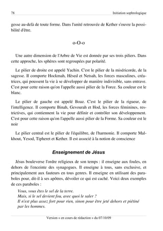 78                                                                    Initiation sophrologique


gesse au-delà de toute forme. Dans l'unité retrouvée de Kether s'ouvre la possi­
bilité d'être.


                                        o-O-o

   Une autre dimension de l'Arbre de Vie est donnée par ses trois piliers. Dans
cette approche, les sphères sont regroupées par polarité.

   Le pilier de droite est appelé Yachin. C'est le pilier de la miséricorde, de la
sagesse. Il comporte Hockmah, Hèsed et Netsah, les forces masculines, créa­
trices, qui poussent la vie à se développer de manière indivisible, sans entrave.
C'est pour cette raison qu'on l'appelle aussi pilier de la Force. Sa couleur est le
blanc.

    Le pilier de gauche est appelé Boaz. C'est le pilier de la rigueur, de
l'intelligence. Il comporte Binah, Gevourah et Hod, les forces féminines, res­
trictives, qui contiennent la vie pour définir et contrôler son développement.
C'est pour cette raison qu'on l'appelle aussi pilier de la Forme. Sa couleur est le
noir

  Le pilier central est le pilier de l'équilibre, de l'harmonie. Il comporte Mal­
khout, Yesod, Tipheret et Kether. Il est associé à la notion de conscience


                          Enseignement de Jésus
   Jésus bouleverse l'ordre religieux de son temps : il enseigne aux foules, en
dehors de l'enceinte des synagogues. Il enseigne à tous, sans exclusive, et
principalement aux fauteurs en tous genres. Il enseigne en utilisant des para­
boles pour, dit-il à ses apôtres, dévoiler ce qui est caché. Voici deux exemples
de ces paraboles :
     Vous, vous êtes le sel de la terre.
     Mais, si le sel devient fou, avec quoi le saler ?
     Il n'est plus assez fort pour rien, sinon pour être jeté dehors et piétiné  
     par les hommes.

                      Version « en cours de rédaction » du 07/10/09
 