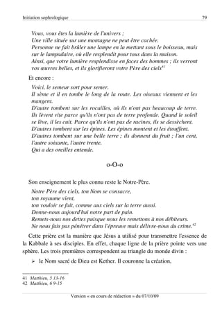 Initiation sophrologique                                                          79


    Vous, vous êtes la lumière de l'univers ;
    Une ville située sur une montagne ne peut être cachée.
    Personne ne fait brûler une lampe en la mettant sous le boisseau, mais 
    sur le lampadaire, où elle resplendit pour tous dans la maison.
    Ainsi, que votre lumière resplendisse en faces des hommes ; ils verront 
    vos œuvres belles, et ils glorifieront votre Père des ciels41
   Et encore :
    Voici, le semeur sort pour semer.
    Il sème et il en tombe le long de la route. Les oiseaux viennent et les  
    mangent.
    D'autre tombent sur les rocailles, où ils n'ont pas beaucoup de terre.  
    Ils lèvent vite parce qu'ils n'ont pas de terre profonde. Quand le soleil  
    se lève, il les cuit. Parce qu'ils n'ont pas de racines, ils se dessèchent.
    D'autres tombent sur les épines. Les épines montent et les étouffent.
    D'autres tombent sur une belle terre ; ils donnent du fruit ; l'un cent, 
    l'autre soixante, l'autre trente.
    Qui a des oreilles entende.

                                             o-O-o

   Son enseignement le plus connu reste le Notre-Père.
    Notre Père des ciels, ton Nom se consacre,
    ton royaume vient,
    ton vouloir se fait, comme aux ciels sur la terre aussi.
    Donne­nous aujourd'hui notre part de pain.
    Remets­nous nos dettes puisque nous les remettons à nos débiteurs.
    Ne nous fais pas pénétrer dans l'épreuve mais délivre­nous du crime.42
   Cette prière est la manière que Jésus a utilisé pour transmettre l'essence de
la Kabbale à ses disciples. En effet, chaque ligne de la prière pointe vers une
sphère. Les trois premières correspondent au triangle du monde divin :
    ➢   le Nom sacré de Dieu est Kether. Il couronne la création,

41 Matthieu, 5 13-16
42 Matthieu, 6 9-15

                           Version « en cours de rédaction » du 07/10/09
 